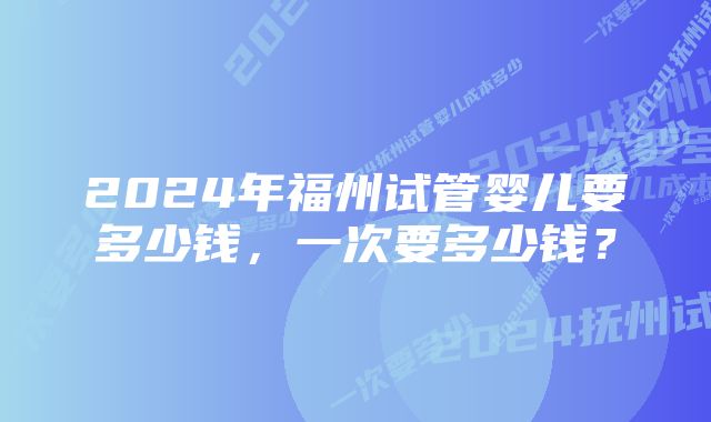 2024年福州试管婴儿要多少钱，一次要多少钱？