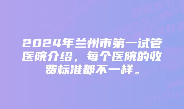 2024年兰州市第一试管医院介绍，每个医院的收费标准都不一样。