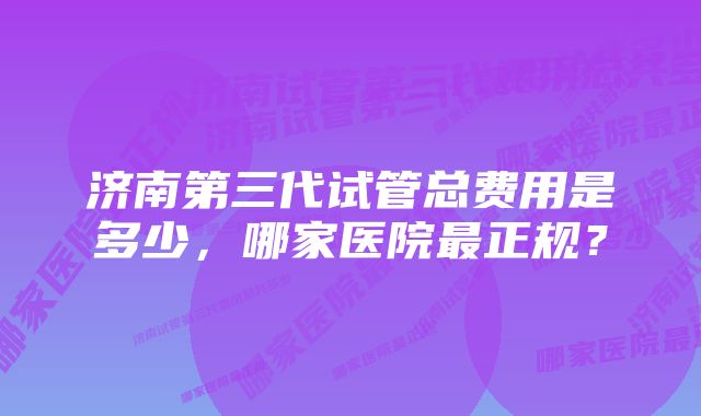 济南第三代试管总费用是多少，哪家医院最正规？