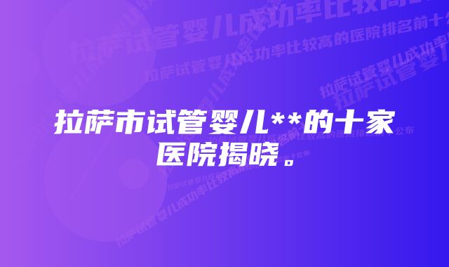 拉萨市试管婴儿**的十家医院揭晓。