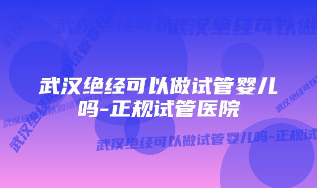 武汉绝经可以做试管婴儿吗-正规试管医院