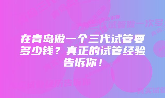 在青岛做一个三代试管要多少钱？真正的试管经验告诉你！