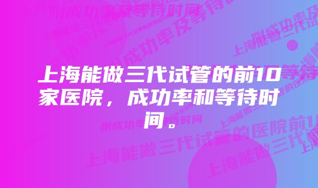 上海能做三代试管的前10家医院，成功率和等待时间。