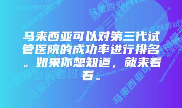 马来西亚可以对第三代试管医院的成功率进行排名。如果你想知道，就来看看。