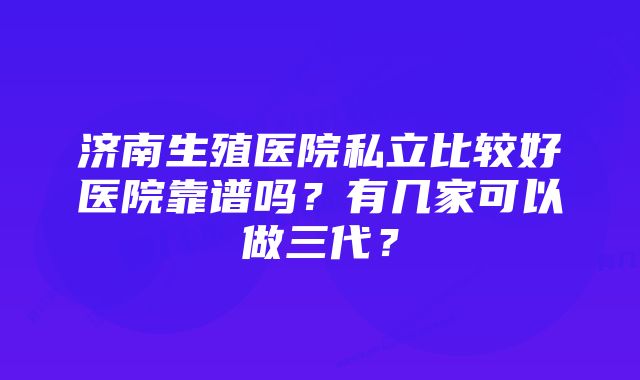 济南生殖医院私立比较好医院靠谱吗？有几家可以做三代？