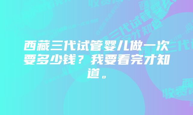 西藏三代试管婴儿做一次要多少钱？我要看完才知道。