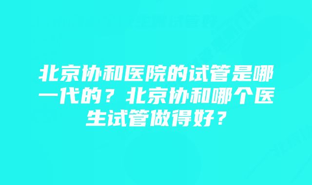 北京协和医院的试管是哪一代的？北京协和哪个医生试管做得好？