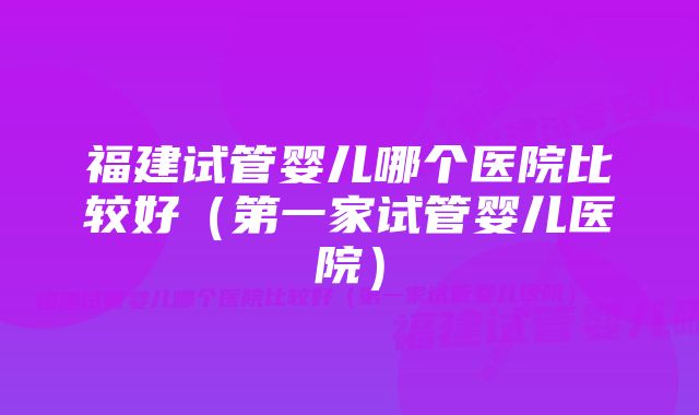 福建试管婴儿哪个医院比较好（第一家试管婴儿医院）