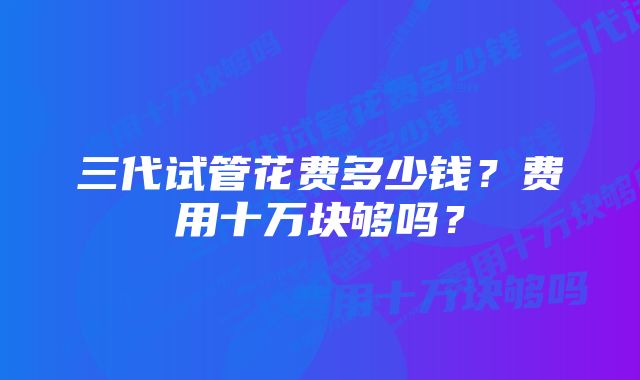 三代试管花费多少钱？费用十万块够吗？