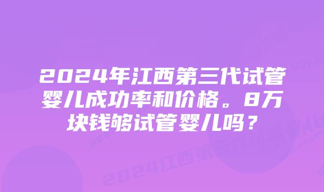 2024年江西第三代试管婴儿成功率和价格。8万块钱够试管婴儿吗？