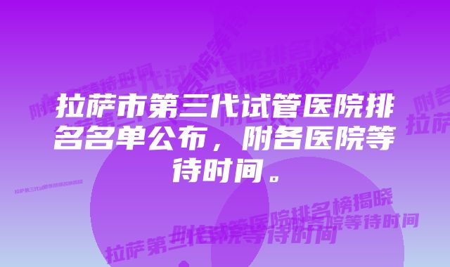 拉萨市第三代试管医院排名名单公布，附各医院等待时间。