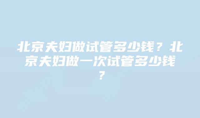 北京夫妇做试管多少钱？北京夫妇做一次试管多少钱？