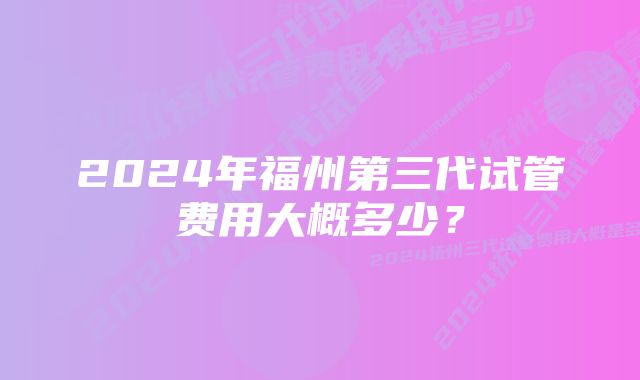 2024年福州第三代试管费用大概多少？