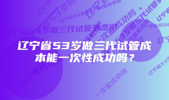 辽宁省53岁做三代试管成本能一次性成功吗？