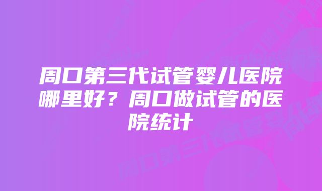 周口第三代试管婴儿医院哪里好？周口做试管的医院统计