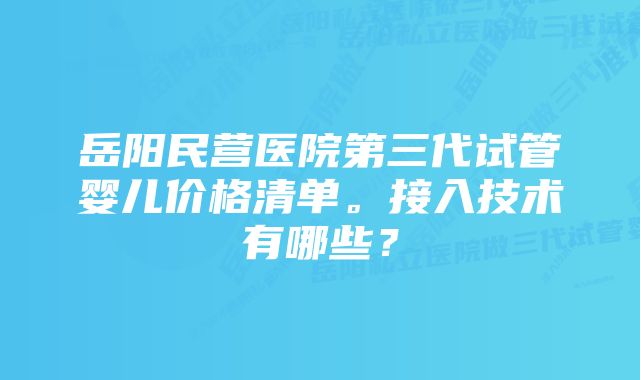 岳阳民营医院第三代试管婴儿价格清单。接入技术有哪些？