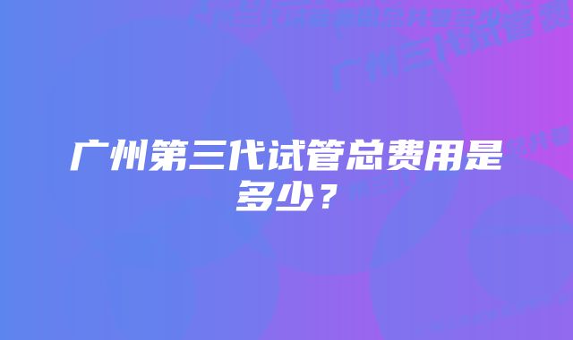 广州第三代试管总费用是多少？