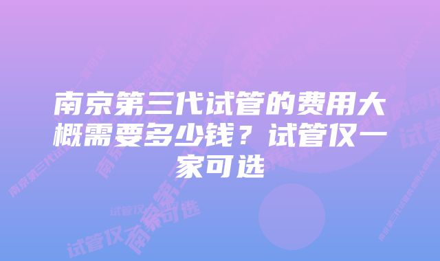 南京第三代试管的费用大概需要多少钱？试管仅一家可选