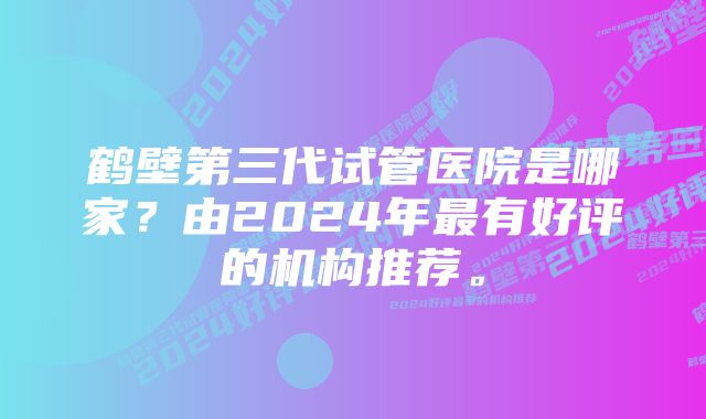 鹤壁第三代试管医院是哪家？由2024年最有好评的机构推荐。