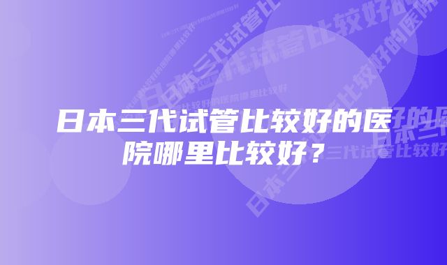 日本三代试管比较好的医院哪里比较好？