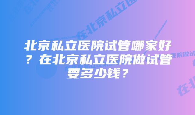 北京私立医院试管哪家好？在北京私立医院做试管要多少钱？