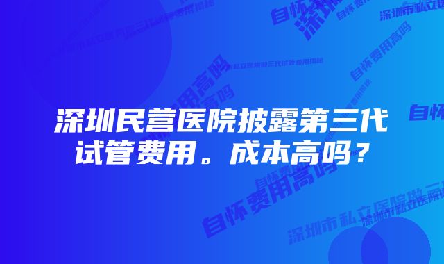 深圳民营医院披露第三代试管费用。成本高吗？