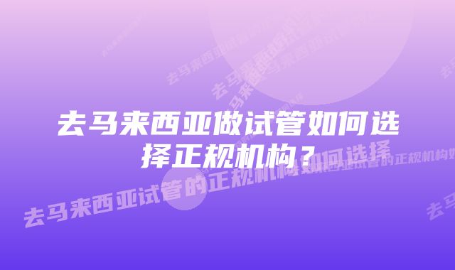 去马来西亚做试管如何选择正规机构？