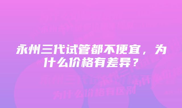 永州三代试管都不便宜，为什么价格有差异？