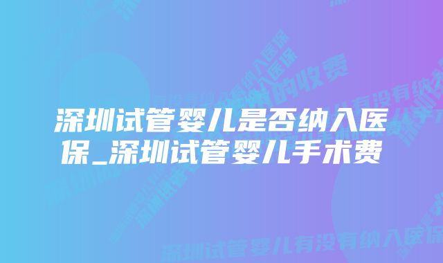 深圳试管婴儿是否纳入医保_深圳试管婴儿手术费