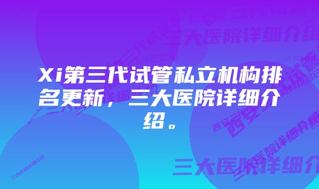 Xi第三代试管私立机构排名更新，三大医院详细介绍。