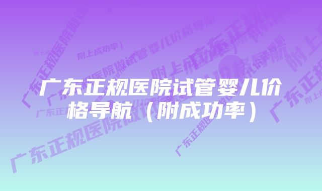 广东正规医院试管婴儿价格导航（附成功率）