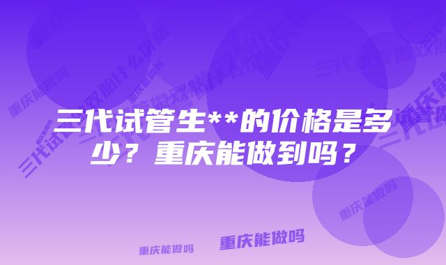 三代试管生**的价格是多少？重庆能做到吗？