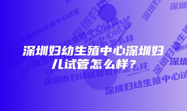 深圳妇幼生殖中心深圳妇儿试管怎么样？