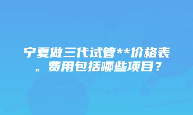 宁夏做三代试管**价格表。费用包括哪些项目？