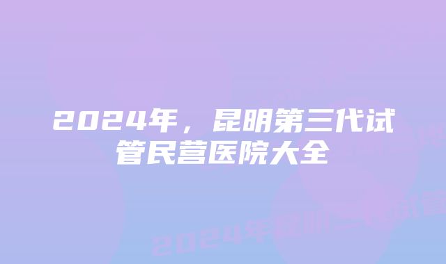 2024年，昆明第三代试管民营医院大全