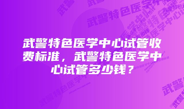 武警特色医学中心试管收费标准，武警特色医学中心试管多少钱？