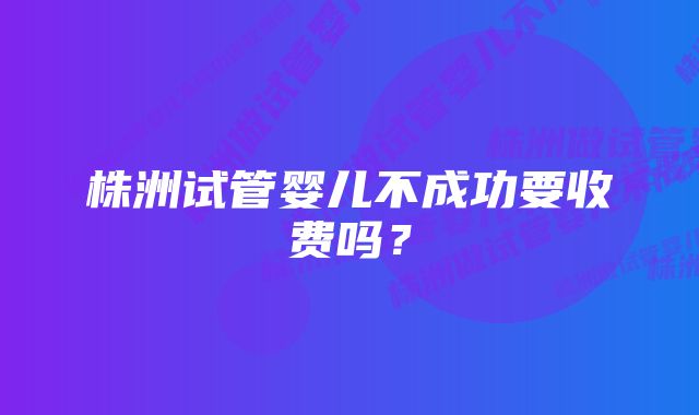 株洲试管婴儿不成功要收费吗？