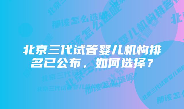 北京三代试管婴儿机构排名已公布，如何选择？