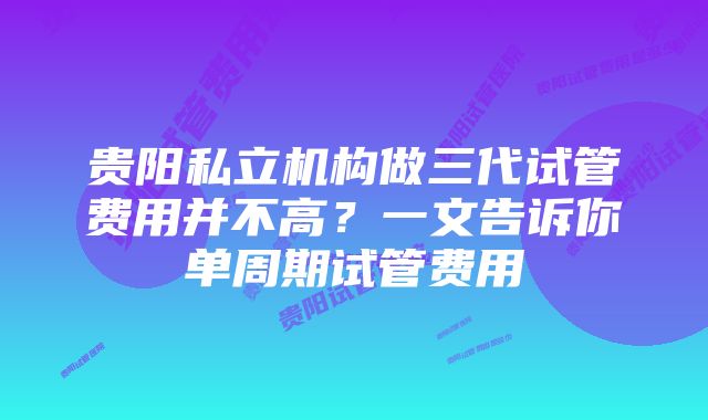 贵阳私立机构做三代试管费用并不高？一文告诉你单周期试管费用