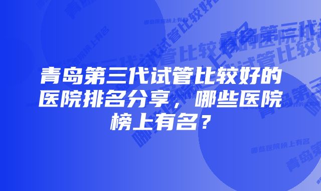 青岛第三代试管比较好的医院排名分享，哪些医院榜上有名？