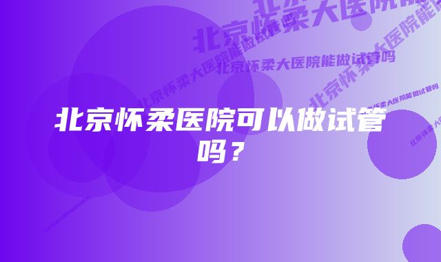 北京怀柔医院可以做试管吗？