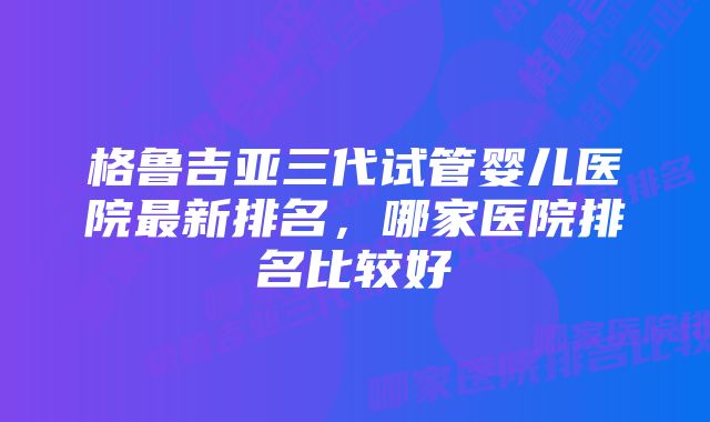 格鲁吉亚三代试管婴儿医院最新排名，哪家医院排名比较好