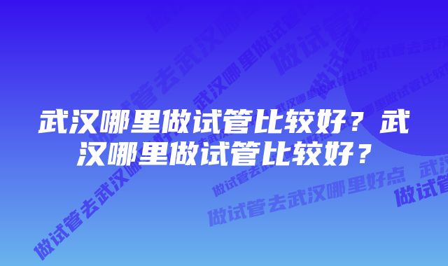 武汉哪里做试管比较好？武汉哪里做试管比较好？