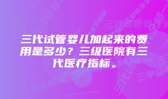 三代试管婴儿加起来的费用是多少？三级医院有三代医疗指标。