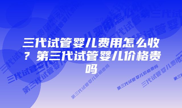 三代试管婴儿费用怎么收？第三代试管婴儿价格贵吗