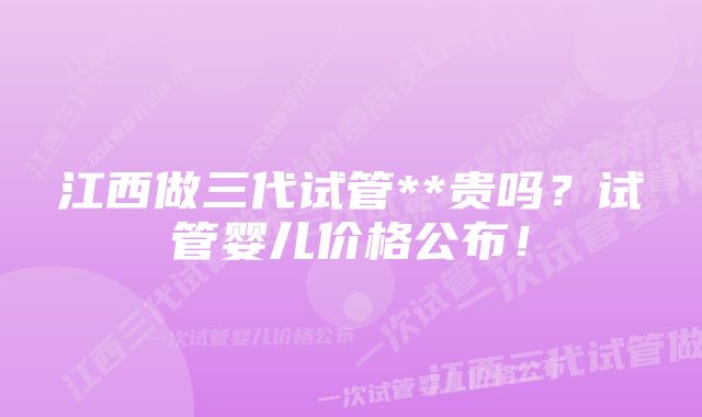 江西做三代试管**贵吗？试管婴儿价格公布！