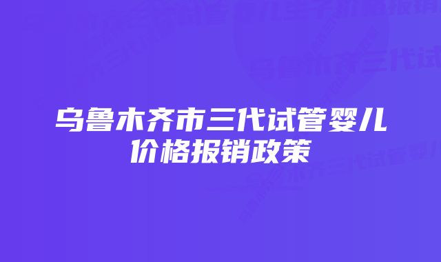 乌鲁木齐市三代试管婴儿价格报销政策