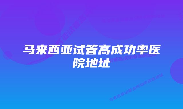 马来西亚试管高成功率医院地址