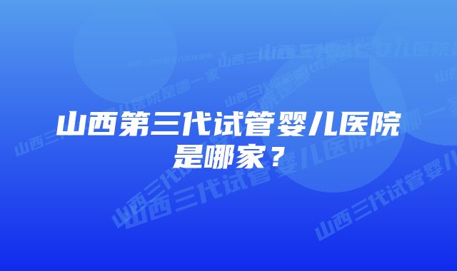 山西第三代试管婴儿医院是哪家？