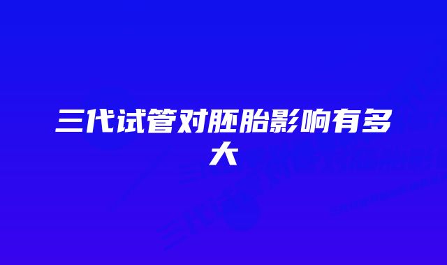 三代试管对胚胎影响有多大